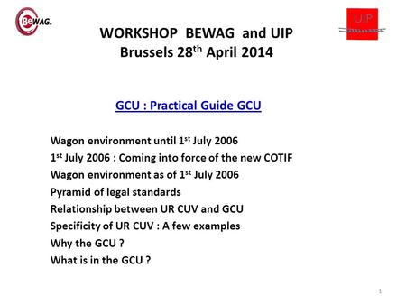 WORKSHOP BEWAG and UIP Brussels 28 th April 2014 GCU : Practical Guide GCU Wagon environment until 1 st July 2006 1 st July 2006 : Coming into force of.