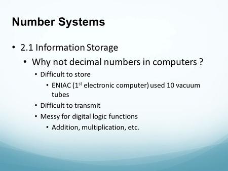 Number Systems 2.1 Information Storage Why not decimal numbers in computers ? Difficult to store ENIAC (1 st electronic computer) used 10 vacuum tubes.