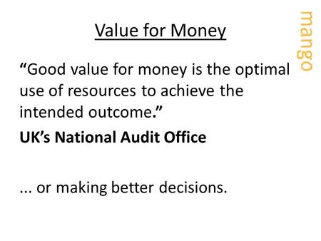 Value for Money “ Good value for money is the optimal use of resources to achieve the intended outcome.” UK’s National Audit Office... or making better.