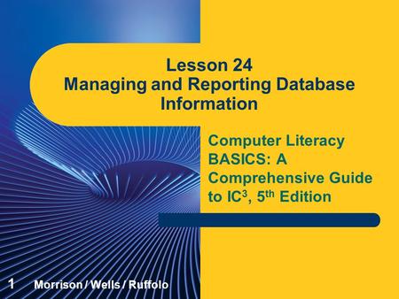 Computer Literacy BASICS: A Comprehensive Guide to IC 3, 5 th Edition Lesson 24 Managing and Reporting Database Information 1 Morrison / Wells / Ruffolo.