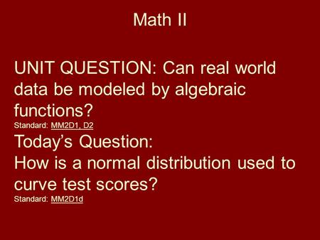 Math II UNIT QUESTION: Can real world data be modeled by algebraic functions? Standard: MM2D1, D2 Today’s Question: How is a normal distribution used to.