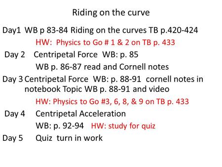 Riding on the curve Day1 WB p 83-84 Riding on the curves TB p.420-424 HW: Physics to Go # 1 & 2 on TB p. 433 Day 2 Centripetal Force WB: p. 85 WB p. 86-87.
