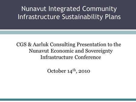 Nunavut Integrated Community Infrastructure Sustainability Plans CGS & Aarluk Consulting Presentation to the Nunavut Economic and Sovereignty Infrastructure.