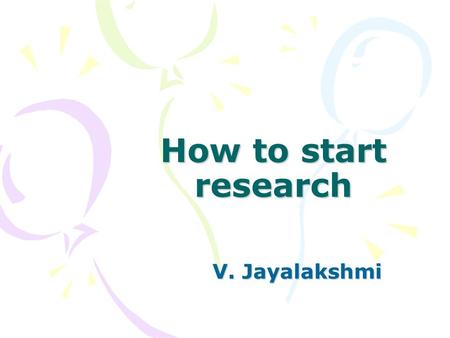 How to start research V. Jayalakshmi. Why do we research? – To solve a problem – To satisfy an itch – To gain more market share/ Develop and improve –