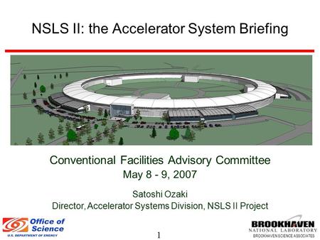 1 BROOKHAVEN SCIENCE ASSOCIATES NSLS II: the Accelerator System Briefing Conventional Facilities Advisory Committee May 8 - 9, 2007 Satoshi Ozaki Director,