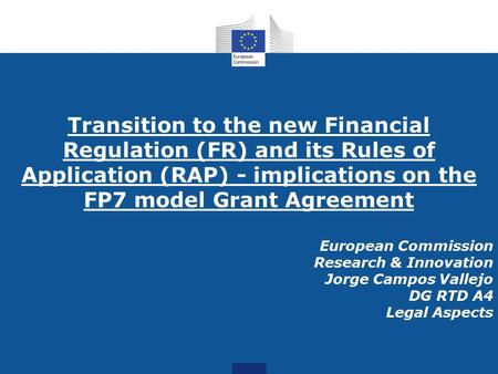 Transition to the new Financial Regulation (FR) and its Rules of Application (RAP) - implications on the FP7 model Grant Agreement European Commission.