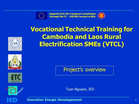 1 Innovation Energie Développement Vocational Technical Training for Cambodia and Laos Rural Electrification SMEs (VTCL) Tuan Nguyen, IED Supported by.