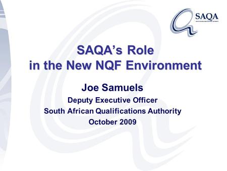 SAQA’s Role in the New NQF Environment Joe Samuels Deputy Executive Officer South African Qualifications Authority October 2009.