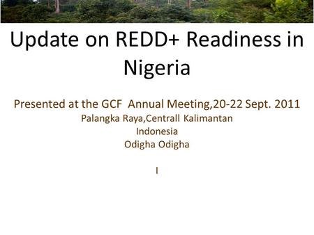 Update on REDD+ Readiness in Nigeria Presented at the GCF Annual Meeting,20-22 Sept. 2011 Palangka Raya,Centrall Kalimantan Indonesia Odigha Odigha I.