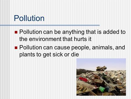 Pollution Pollution can be anything that is added to the environment that hurts it Pollution can cause people, animals, and plants to get sick or die.