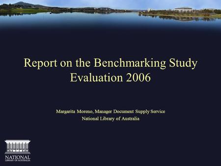 Report on the Benchmarking Study Evaluation 2006 Margarita Moreno, Manager Document Supply Service National Library of Australia.