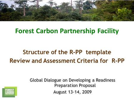 Forest Carbon Partnership Facility Global Dialogue on Developing a Readiness Preparation Proposal August 13-14, 2009 Structure of the R-PP template Review.