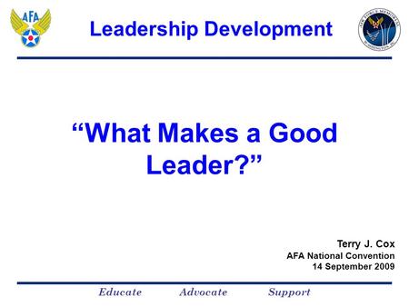 Educate Advocate Support “What Makes a Good Leader?” Terry J. Cox AFA National Convention 14 September 2009 Leadership Development.
