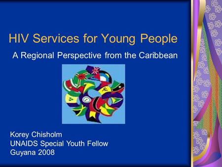 HIV Services for Young People A Regional Perspective from the Caribbean Korey Chisholm UNAIDS Special Youth Fellow Guyana 2008.
