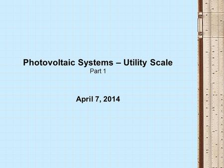Photovoltaic Systems – Utility Scale Part 1 April 7, 2014.