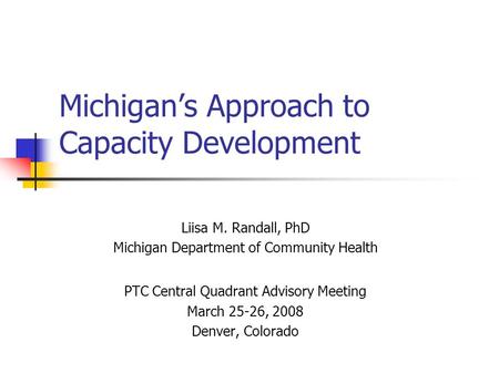 Michigan’s Approach to Capacity Development Liisa M. Randall, PhD Michigan Department of Community Health PTC Central Quadrant Advisory Meeting March 25-26,