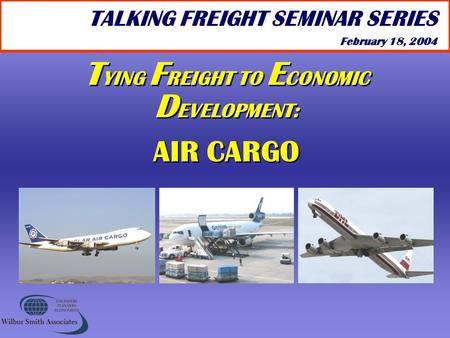 T YING F REIGHT TO E CONOMIC D EVELOPMENT: AIR CARGO T YING F REIGHT TO E CONOMIC D EVELOPMENT: AIR CARGO TALKING FREIGHT SEMINAR SERIES February 18, 2004.