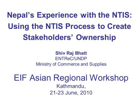 Shiv Raj Bhatt ENTReC/UNDP Ministry of Commerce and Supplies EIF Asian Regional Workshop Kathmandu, 21-23 June, 2010 Nepal’s Experience with the NTIS: