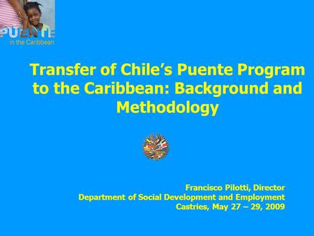 Transfer of Chile’s Puente Program to the Caribbean: Background and Methodology Francisco Pilotti, Director Department of Social Development and Employment.