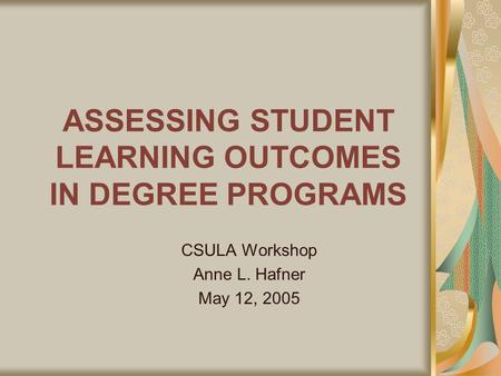 ASSESSING STUDENT LEARNING OUTCOMES IN DEGREE PROGRAMS CSULA Workshop Anne L. Hafner May 12, 2005.