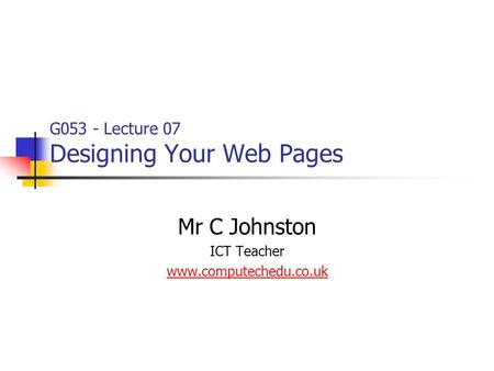 G053 - Lecture 07 Designing Your Web Pages Mr C Johnston ICT Teacher www.computechedu.co.uk.