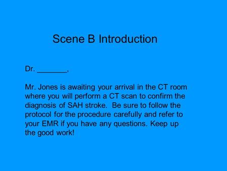 Dr. _______, Mr. Jones is awaiting your arrival in the CT room where you will perform a CT scan to confirm the diagnosis of SAH stroke. Be sure to follow.