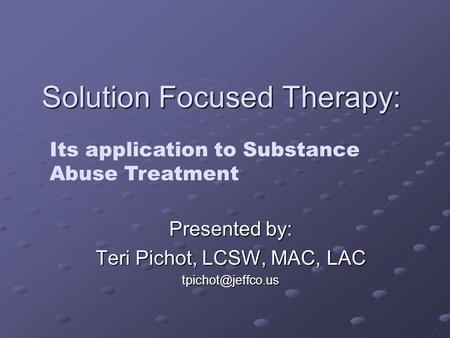 Solution Focused Therapy: Presented by: Teri Pichot, LCSW, MAC, LAC Its application to Substance Abuse Treatment.