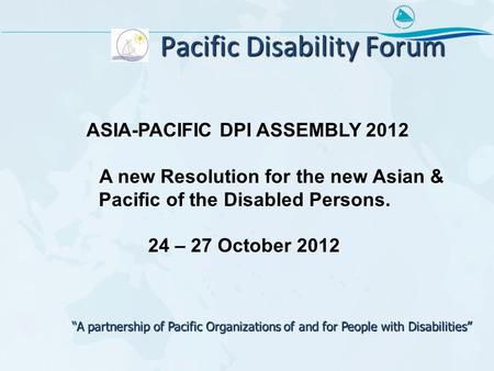 Pacific Disability Forum ASIA-PACIFIC DPI ASSEMBLY 2012 A new Resolution for the new Asian & Pacific of the Disabled Persons. 24 – 27 October 2012 “A partnership.