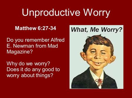 Unproductive Worry Matthew 6:27-34 Do you remember Alfred E. Newman from Mad Magazine? Why do we worry? Does it do any good to worry about things?