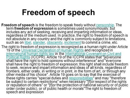 Freedom of speech Freedom of speech is the freedom to speak freely without censorship. The term freedom of expression is sometimes used synonymously, but.