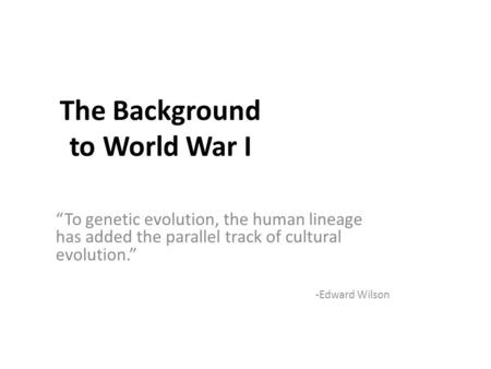 The Background to World War I “To genetic evolution, the human lineage has added the parallel track of cultural evolution.” -Edward Wilson.