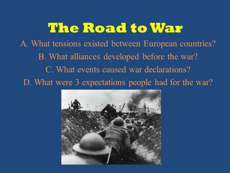 The Road to War A. What tensions existed between European countries? B. What alliances developed before the war? C. What events caused war declarations?