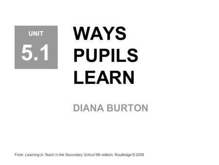 WAYS PUPILS LEARN DIANA BURTON From: Learning to Teach in the Secondary School 5th edition, Routledge © 2009 UNIT 5.1.