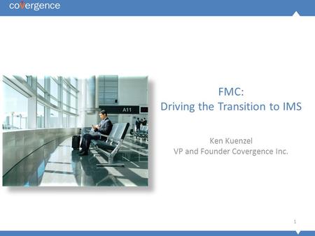 1 FMC: Driving the Transition to IMS Ken Kuenzel VP and Founder Covergence Inc.