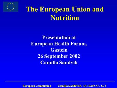 European Commission Camilla SANDVIK DG SANCO / G/ 3 The European Union and Nutrition Presentation at European Health Forum, Gastein 26 September 2002 Camilla.