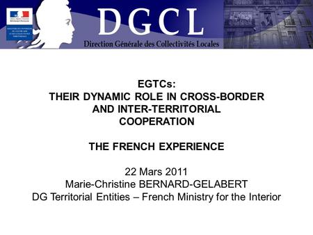 EGTCs: THEIR DYNAMIC ROLE IN CROSS-BORDER AND INTER-TERRITORIAL COOPERATION THE FRENCH EXPERIENCE 22 Mars 2011 Marie-Christine BERNARD-GELABERT DG Territorial.