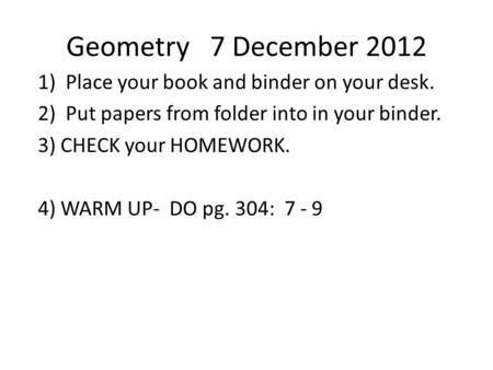 Geometry 7 December 2012 1) Place your book and binder on your desk. 2) Put papers from folder into in your binder. 3) CHECK your HOMEWORK. 4) WARM UP-