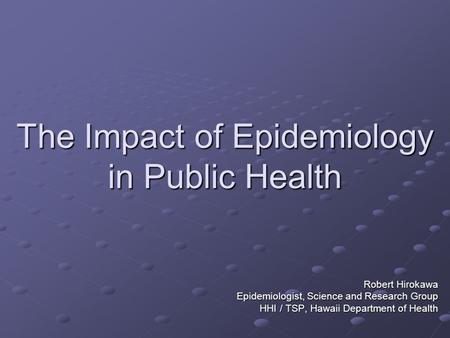 The Impact of Epidemiology in Public Health Robert Hirokawa Epidemiologist, Science and Research Group HHI / TSP, Hawaii Department of Health.