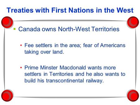 Treaties with First Nations in the West  Canada owns North-West Territories Fee settlers in the area; fear of Americans taking over land. Prime Minster.