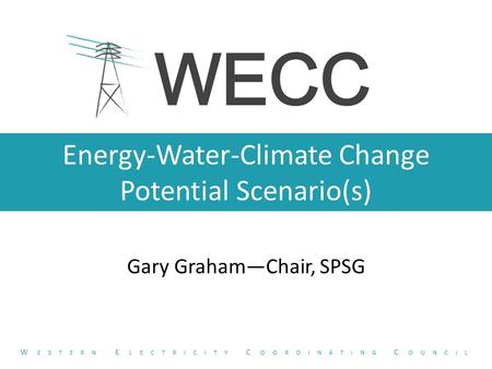 Energy-Water-Climate Change Potential Scenario(s) Gary Graham—Chair, SPSG W ESTERN E LECTRICITY C OORDINATING C OUNCIL.
