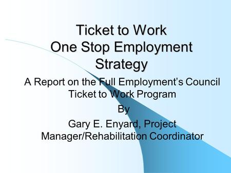Ticket to Work One Stop Employment Strategy A Report on the Full Employment’s Council Ticket to Work Program By Gary E. Enyard, Project Manager/Rehabilitation.