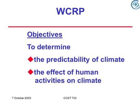 7 October 2003COST 723 Objectives To determine  the predictability of climate  the effect of human activities on climate WCRP.