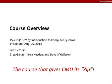 1 Carnegie Mellon The course that gives CMU its “Zip”! Course Overview 15-213 (18-213): Introduction to Computer Systems 1 st Lecture, Aug. 26, 2014 Instructors:
