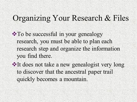 Organizing Your Research & Files  To be successful in your genealogy research, you must be able to plan each research step and organize the information.