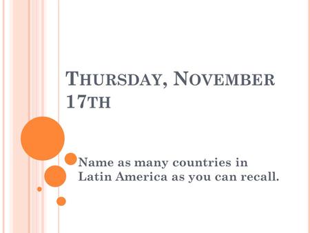 T HURSDAY, N OVEMBER 17 TH Name as many countries in Latin America as you can recall.