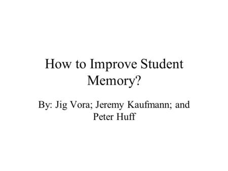 How to Improve Student Memory? By: Jig Vora; Jeremy Kaufmann; and Peter Huff.