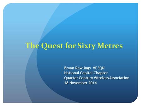The Quest for Sixty Metres Bryan Rawlings VE3QN National Capital Chapter Quarter Century Wireless Association 18 November 2014.