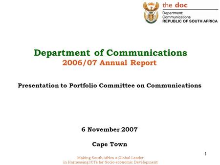 1 Making South Africa a Global Leader in Harnessing ICTs for Socio-economic Development Department of Communications 2006/07 Annual Report Presentation.