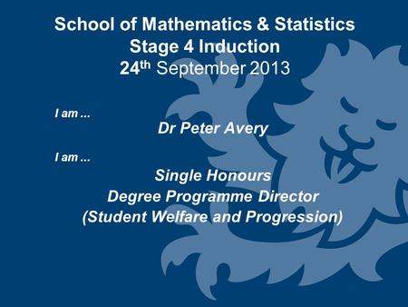 School of Mathematics & Statistics Stage 4 Induction 24 th September 2013 I am... Dr Peter Avery I am... Single Honours Degree Programme Director (Student.