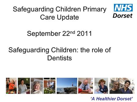 ‘A Healthier Dorset’ Safeguarding Children Primary Care Update September 22 nd 2011 Safeguarding Children: the role of Dentists.